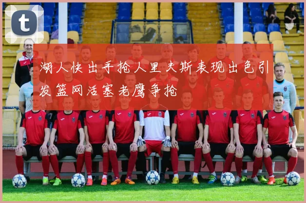 湖人快出手抢人里夫斯表现出色引发篮网活塞老鹰争抢