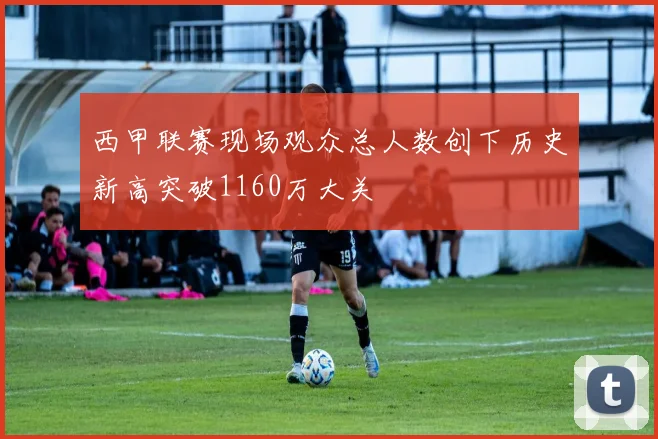 西甲联赛现场观众总人数创下历史新高突破1160万大关