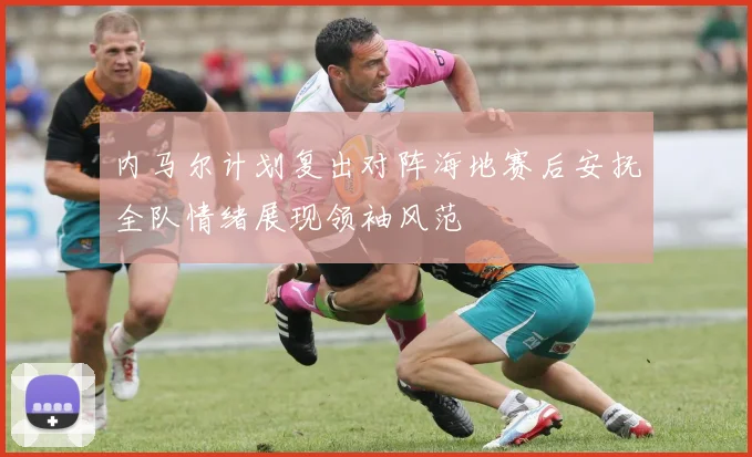 内马尔计划复出对阵海地赛后安抚全队情绪展现领袖风范