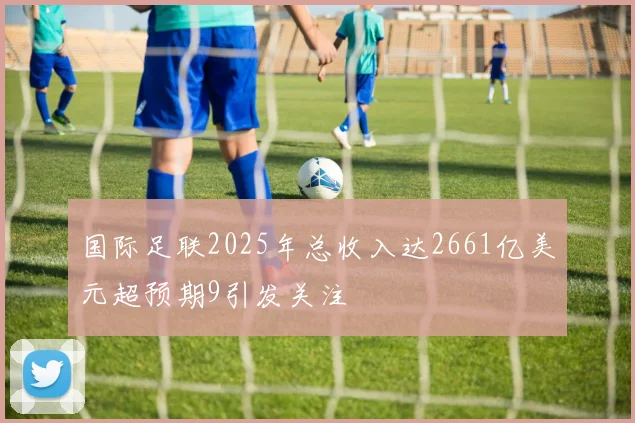 国际足联2025年总收入达2661亿美元超预期9引发关注