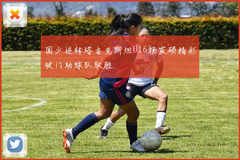 国少逆转塔吉克斯坦U16杨宸硕精彩破门助球队取胜
