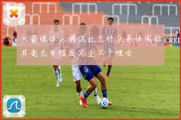 火箭媒体人调侃杜兰特交易传闻称其毫无可信度完全不予理会