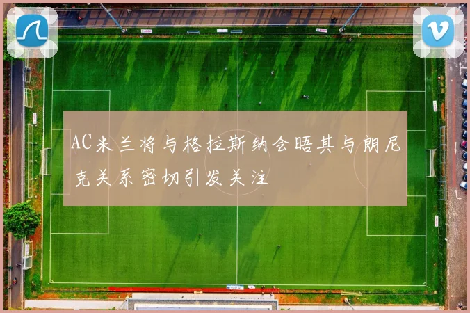 AC米兰将与格拉斯纳会晤其与朗尼克关系密切引发关注