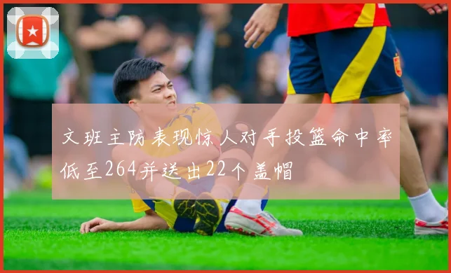 文班主防表现惊人对手投篮命中率低至264并送出22个盖帽