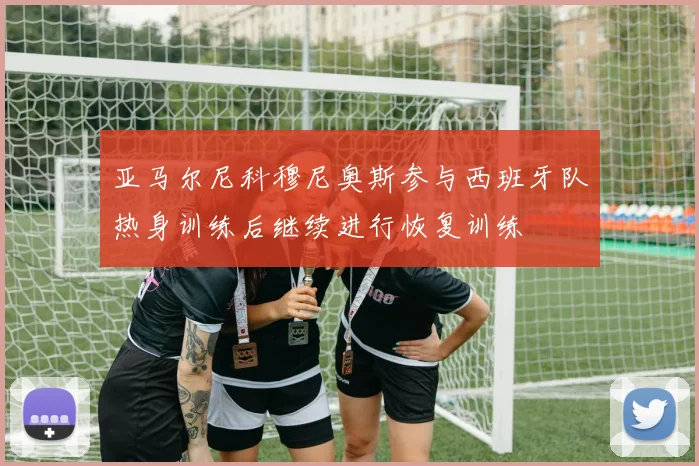 亚马尔尼科穆尼奥斯参与西班牙队热身训练后继续进行恢复训练
