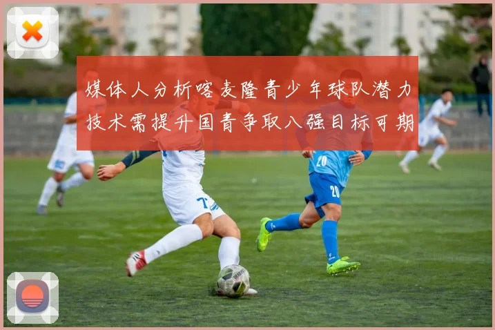 媒体人分析喀麦隆青少年球队潜力技术需提升国青争取八强目标可期