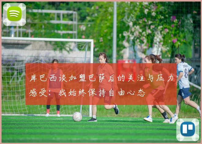 库巴西谈加盟巴萨后的关注与压力感受：我始终保持自由心态