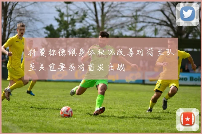 科曼称德佩身体状况改善对荷兰队至关重要或将首发出战