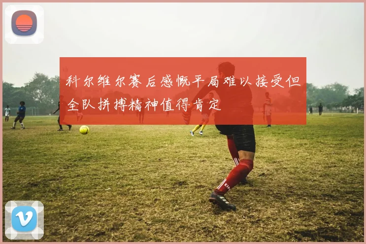 科尔维尔赛后感慨平局难以接受但全队拼搏精神值得肯定