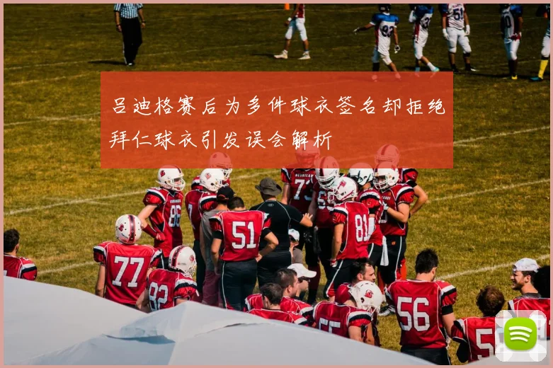 吕迪格赛后为多件球衣签名却拒绝拜仁球衣引发误会解析