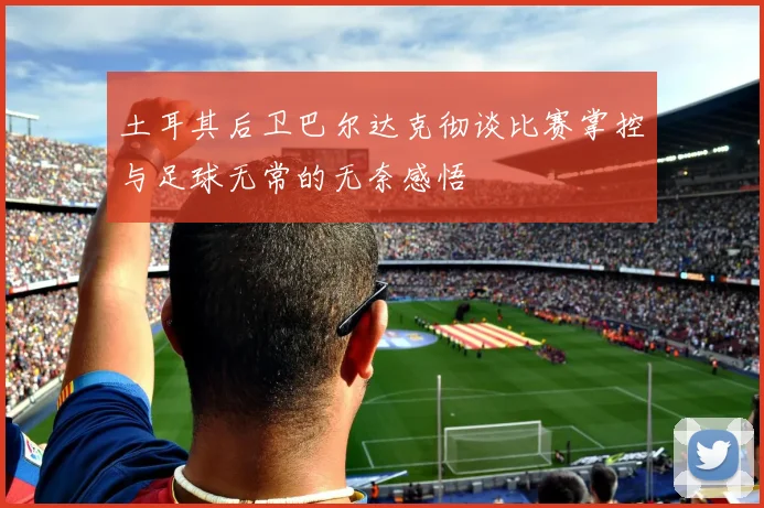 土耳其后卫巴尔达克彻谈比赛掌控与足球无常的无奈感悟