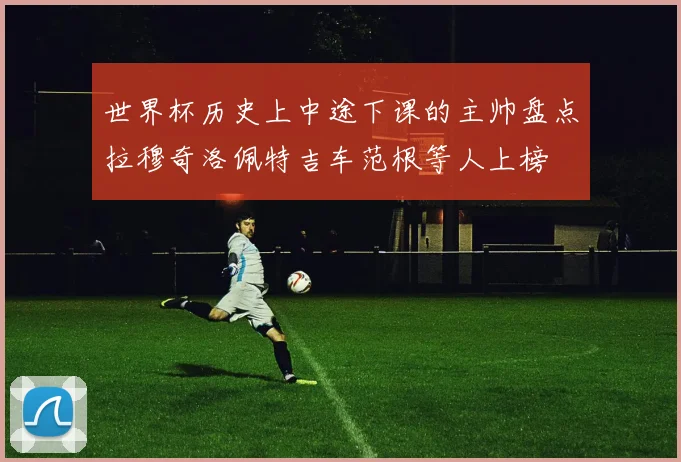 世界杯历史上中途下课的主帅盘点拉穆奇洛佩特吉车范根等人上榜