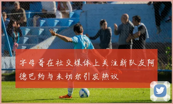 字母哥在社交媒体上关注新队友阿德巴约与米切尔引发热议
