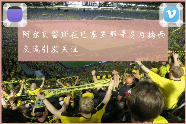 阿尔瓦雷斯在巴塞罗那寻房与梅西交流引发关注