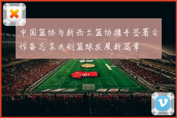 中国篮协与新西兰篮协携手签署合作备忘录共创篮球发展新篇章