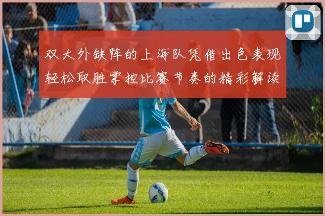 双大外缺阵的上海队凭借出色表现轻松取胜掌控比赛节奏的精彩解读