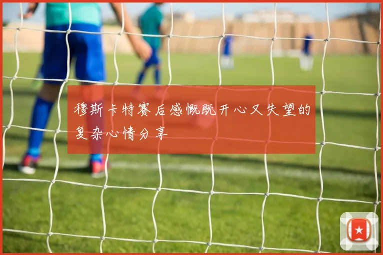 穆斯卡特赛后感慨既开心又失望的复杂心情分享