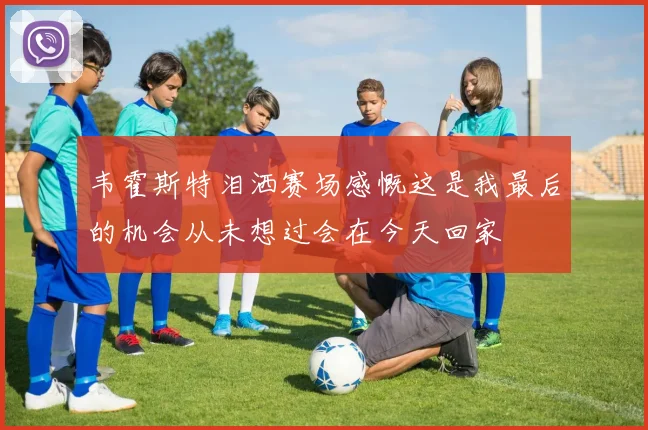 韦霍斯特泪洒赛场感慨这是我最后的机会从未想过会在今天回家